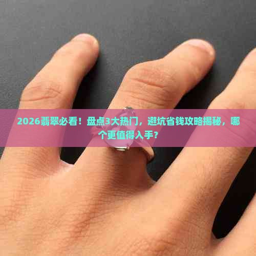 2026翡翠必看！盘点3大热门，避坑省钱攻略揭秘，哪个更值得入手？